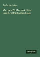 The Life Of Sir Thomas Gresham, Founder Of The Royal Exchange Charles Macfarlane