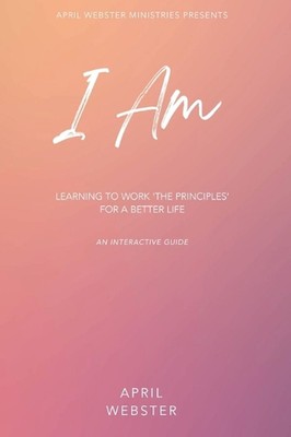 I AM - Learning To Work 'The Principles' For a Better Life by April Webster Hard
