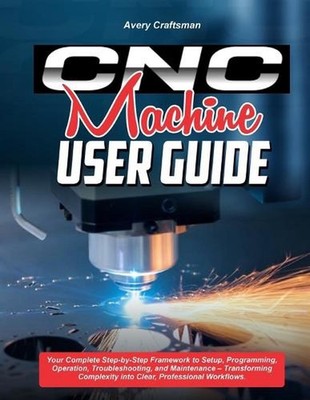 CNC Machine User Guide: Your Complete Step-by-Step Framework to Setup, Programmi