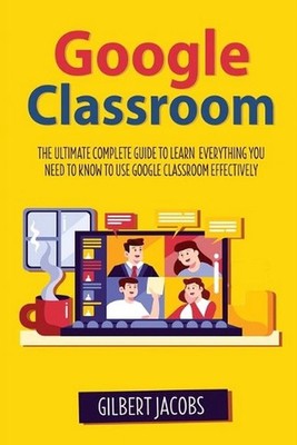 Google Classroom: The Ultimate Complete Guide to Learn Everything You Need to Kn