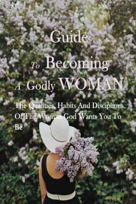 Guide To Becoming A Godly Woman: The Qualities, Habits And Disciplines Of The Wo