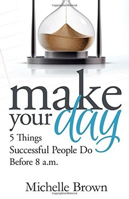 MAKE YOUR DAY: 5 THINGS SUCCESSFUL PEOPLE DO BEFORE 8 A.M. By Michelle L Brown