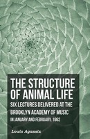 Louis Agassiz | The Structure Of Animal Life - Six Lectures Delivered At The...