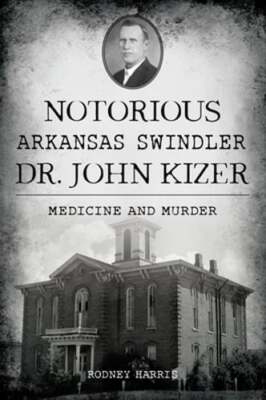 Notorious Arkansas Swindler Dr. John Kizer: Medicine and Murder by Rodney Harris