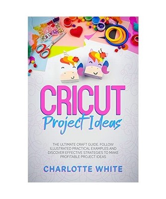 Cricut Project Ideas: The Ultimate Craft Guide. Follow Illustrated Practical Exa