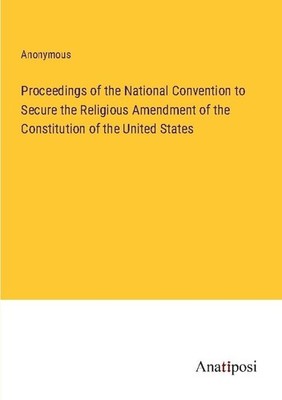 Proceedings of the National Convention to Secure the Religious Amendment of the