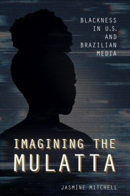 Imagining the Mulatta: Blackness in U.S. and Brazilian Media, Mitchell, Jasmine,