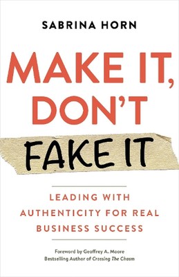 Make It, Don't Fake It: Leading with Authenticity for Real Business Success by S