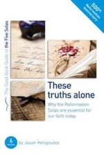 The Five Solas: These Truths Alone: Why the Reformation Solas Are Essential for