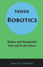 Inside Robotics: Robots and Humanoids, Now and in the Future by James R. Simpson