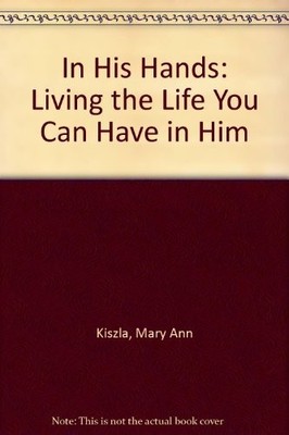 In His Hands: Living the Life You Can Have in Him by Kiszla, Mary Ann