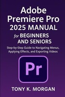 Adobe Premiere Pro 2025 Manual For Beginners And Seniors: Step-By-Step Guide To