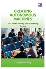 Creating Autonomous Machines: A Guide to Building Self-Sustaining Robots by Krys