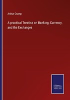 A Practical Treatise On Banking, Currency, And The Exchanges Arthur Crump