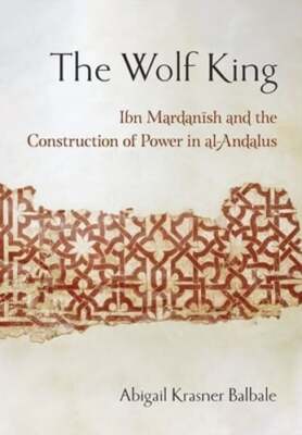 The Wolf King: Ibn Mardanish and the Construction of Power in Al-Andalus: New