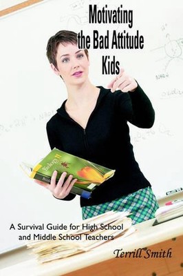 Motivating the Bad Attitude Kids: A Survival Guide for High School and Middle Sc