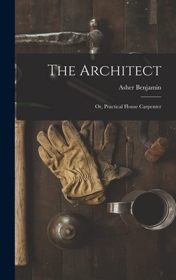 The Architect: Or, Practical House Carpenter by Asher Benjamin