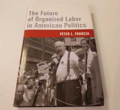 The Future of Organized Labor in American Politics by Peter Francia 2006 HC