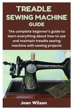 TREADLE SEWING MACHINE GUIDE: The complete beginner’s guide to learn every...