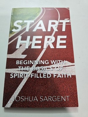 Start Here : Beginning with the Basics of Spirit-filled Faith by Joshua Sargent
