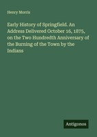 Henry Morris | Early History Of Springfield. An Address Delivered October 16,...