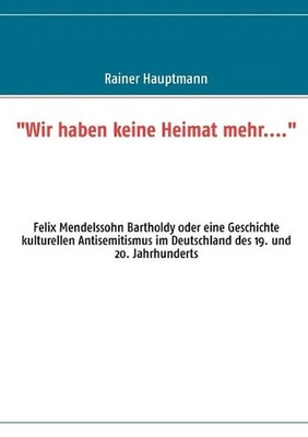 ''Wir haben keine Heimat mehr....'': Felix Mendelssohn Bartholdy oder eine Geschic