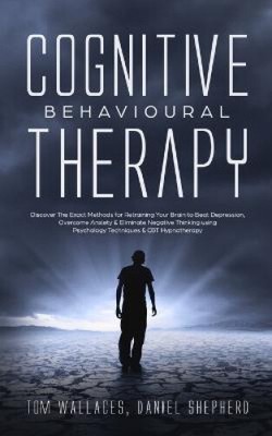 Cognitive Behavioural Therapy: Discover The Exact Methods for Retraining Your
