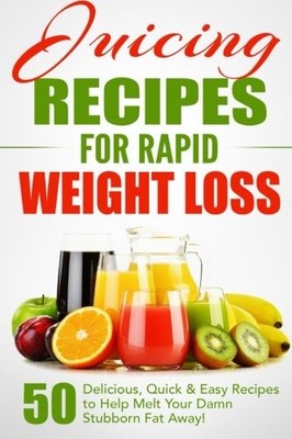 Juicing Recipes for Rapid Weight Loss: 50 Delicious, Quick & Eas