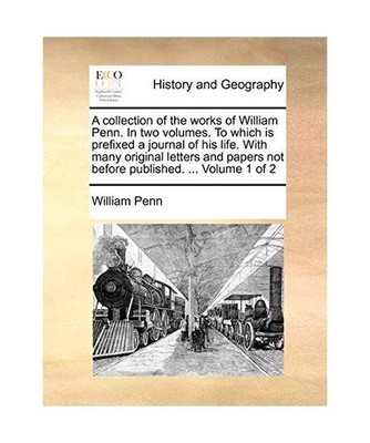 A   Collection of the Works of William Penn. in Two Volumes. to Which Is Prefixe