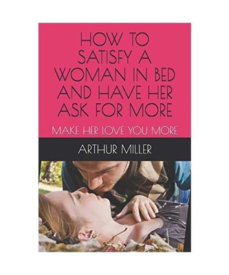 HOW TO SATISFY A WOMAN IN BED AND HAVE HER ASK FOR MORE: MAKE HER LOVE YOU MORE,