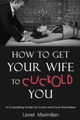 How to Get Your Wife to Cuckold You: A Cuckolding Guide for Cucks and Cuck: New