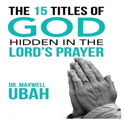 The 15 Titles of God Hidden in the Lord's Prayer Dr. Maxwell Ubah
