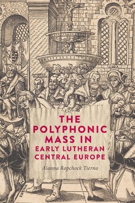 The Polyphonic Mass in Early Lutheran Central Europe by Dr. Alanna Ropchock Tier