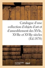Catalogue d'Une Collection d'Objets d'Art Et d'Ameublement Des Xvie, Xviie Et Xv