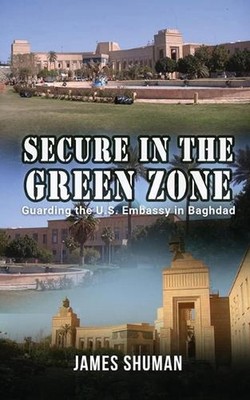 Secure in the Green Zone: Guarding the U.S. Embassy in Baghdad by James Shuman P