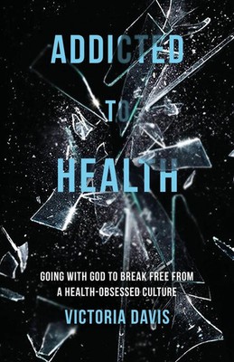 Addicted to Health Going with God to Break Free from a Health-Obsessed Culture