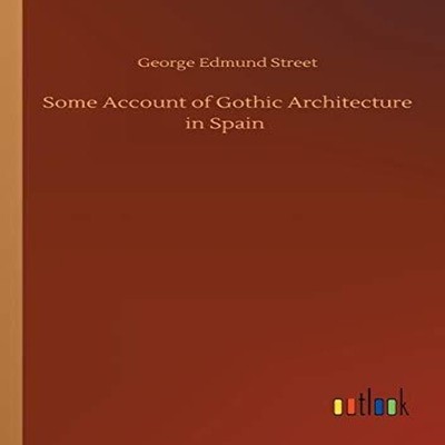 Some Account of Gothic Architecture in Spain George Edmund Street