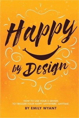 Happy By Design: How to use your 5 senses to trigger your happy anywhere, anytim