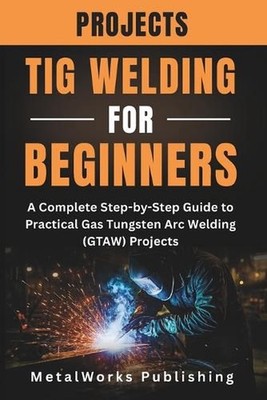 TIG Welding Projects for Beginners: A Complete Step-by-Step Guide to Practical G