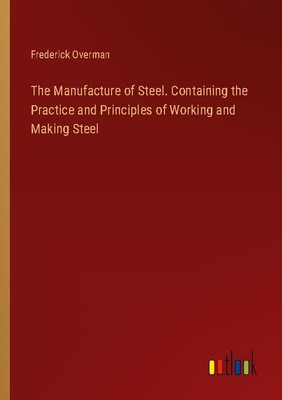 The Manufacture of Steel. Containing the Practice and Principles of Working and 