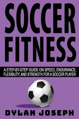Soccer Fitness: A Step-by-Step Guide on Speed, Endurance, Flexibility, and Stren