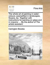 The Whole Art of Painting in Water-Colours; Exemplified in Landscapes, Flowers,
