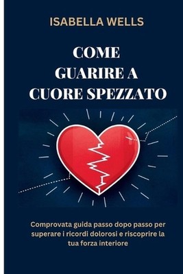 Come guarire a Cuore spezzato: Comprovata guida passo dopo passo per superare i