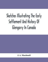 J. A. Macdonell | Sketches Illustrating The Early Settlement And History Of...