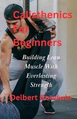 Calisthenics For Beginners: Build Lean Muscle And Everlasting Strength by Delber