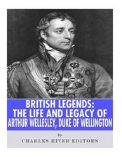 British Legends : The Life and Legacy of Arthur Wellesley, Duke of Wellington...