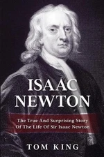Isaac Newton: The True And Surprising Story Of The Life Of Sir Isaac Newton by T
