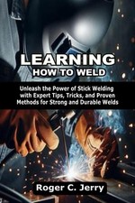 LEARNING HOW TO WELD: Unleash the Power of Stick Welding with Expert Tips, Trick