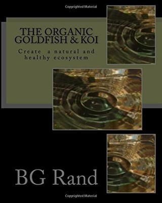 THE ORGANIC GOLDFISH & KOI: CREATE A NATURAL ECOSYSTEM FOR By B G Rand BRAND NEW