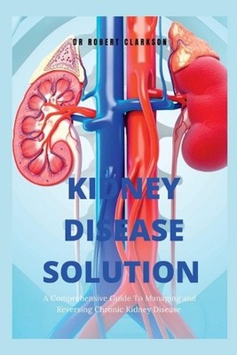 The Kidney Disease Solution: A Comprehensive Guide to Managing and Reversing Chr